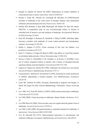 60
Katagiri H, Fagolini M, Hensch TK [2007]. Optimization of somatic inhibition at
critical period onset in mouse visual cortex. Neuron 53:805-812.
Kiorpes L, Kiper DC, O'Keefe LP, Cavanaugh JR, Movshon JA [1998].Neuronal
correlates of amblyopia in the visual cortex of macaque monkeys with experimental
strabismus and anisometropia.Journal of Neuroscience 18:6411-24.
Kitchen WH, Richards A, Ryan MM, McDougall AB, Billson FA, Keir EH, Naylor
FD[1979]. A longitudinal study of very low-birthweight infants. II: Results of
controlled trial of intensive care and incidence of handicaps. Developmental Medicine
& Child Neurology 21:582-9.
Koch SP, Koendgen S, Bourayou R, Steinbrink J, Obrig H [2008]. Individual alpha-
frecuency correlates with amplitude of visual evoked potential and hemodynamic
response. Neuroimage 41:233-242.
Kohler L, Stigmar G [1973]. Vision screening of four year old children. Acta
paediatrica Scandinava 62:17-27.
Kolev V, Yordaova J, Eroglu CB, Basar E [2002]. Age affects on visual EEg response
reveal distinct alpha networks. Clinical Neurophysiology 113:901-910.
Kovacs, I, Polat, U., Pennefather, P. M., Chandna, A., & Norcia, A. M [2000]. A new
test of contour integration deficits in patients with a history of disrupted binocular
experience during visual development. Vision Research 40:1775–1783.
Leguire LE, Rogers GL, Bremer DL [1990]. Amblyopia: the normal eye is not normal.
Journal of Pediatrics Ophthalmology Strabismus 27:32– 8.
Lennerstrand G, Jakobsson P, Kvarnström G [1995]. Screening for ocular dysfunction
in children: approaching a common program. Acta Ophthalmologica Scandinava
214:26–38.
Leske MC, Hawkins B [1994]. Screening: Relationship to diagnosis and therapy, in
Duane TD, Jaeger EA (eds): Clinical Ophthalmology. Philadephia: Harper & Rowcap
54.
Levi DM, Yu C, Kuai SG, Rislove E [2007]. Global contour processing in amblyopia.
Vision Research 47:512-524.
Levi DM [2006]. Visual processing in amblyopia: Human Studies. Strabismus 14:11-
19.
Levi DM, Klein SA [2003]. Noise provides some new signals about the spatial vision of
amblyopes. Journal of Neuroscience 23:2522–6.
Levi DM, Li RW [2009]. Perceptual learning as a potential treatment for amblyopia: A
mini-review. Vision Research 49(21):2535-2549.
Levi M, Harwerth RS [1977]. Spatio-temporal interactions in anisometropic and
strabismic amblyopia. Investigative Ophthalmology and Visual Science 16(1):90–95.
 