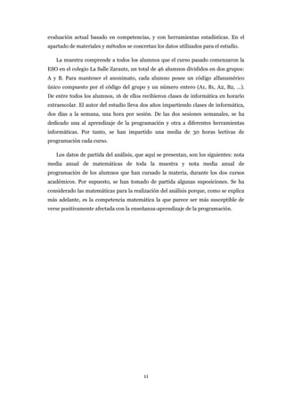 evaluación actual basado en competencias, y con herramientas estadísticas. En el
apartado de materiales y métodos se concretan los datos utilizados para el estudio.

   La muestra comprende a todos los alumnos que el curso pasado comenzaron la
ESO en el colegio La Salle Zarautz, un total de 46 alumnos divididos en dos grupos:
A y B. Para mantener el anonimato, cada alumno posee un código alfanumérico
único compuesto por el código del grupo y un número entero (A1, B1, A2, B2, …).
De entre todos los alumnos, 16 de ellos recibieron clases de informática en horario
extraescolar. El autor del estudio lleva dos años impartiendo clases de informática,
dos días a la semana, una hora por sesión. De las dos sesiones semanales, se ha
dedicado una al aprendizaje de la programación y otra a diferentes herramientas
informáticas. Por tanto, se han impartido una media de 30 horas lectivas de
programación cada curso.

   Los datos de partida del análisis, que aquí se presentan, son los siguientes: nota
media anual de matemáticas de toda la muestra y nota media anual de
programación de los alumnos que han cursado la materia, durante los dos cursos
académicos. Por supuesto, se han tomado de partida algunas suposiciones. Se ha
considerado las matemáticas para la realización del análisis porque, como se explica
más adelante, es la competencia matemática la que parece ser más susceptible de
verse positivamente afectada con la enseñanza-aprendizaje de la programación.




                                         11
 