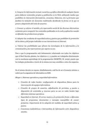 6. Integrar la información textual, numérica y gráfica obtenida de cualquier fuente
para elaborar contenidos propios y publicarlos en la Web, utilizando medios que
posibiliten la interacción (formularios, encuestas, bitácoras, etc.) y formatos que
faciliten la inclusión de elementos multimedia decidiendo la forma en la que se
ponen a disposición del resto de usuarios.

7. Conocer y valorar el sentido y la repercusión social de las diversas alternativas
existentes para compartir los contenidos publicados en la web y aplicarlos cuando
se difundan las producciones propias.

8. Adoptar las conductas de seguridad activa y pasiva que posibiliten la protección
de los datos y del propio individuo en sus interacciones en Internet.

9. Valorar las posibilidades que ofrecen las tecnologías de la información y la
comunicación y las repercusiones que supone su uso.

Pese a que la programación está íntimamente relacionada con todos los objetivos
que el Real Decreto plantea, los objetivos 2 y 5 pueden ser trabajados directamente
con la enseñanza-aprendizaje de la programación (MARTÍN, M. 2009), puesto que
los trabajos producidos a través de la misma son muy sensibles a estos dos aspectos.



En el mismo decreto se expone, detalladamente, cuál ha de ser el temario mínimo a
cubrir por la asignatura de Informática en ESO.

Bloque 1. Sistemas operativos y seguridad informática.

   o Creación de redes locales: configuración de dispositivos físicos para la
       interconexión de equipos informáticos.
   o Creación de grupos de usuarios, adjudicación de permisos, y puesta a
       disposición de contenidos y recursos para su uso en redes locales bajo
       diferentes sistemas operativos.
   o Seguridad en Internet. El correo masivo y la protección frente a diferentes
       tipos de programas, documentos o mensajes susceptibles de causar
       perjuicios. Importancia de la adopción de medidas de seguridad activa y
       pasiva.
   o Conexiones inalámbricas e intercambios de información entre dispositivos
       móviles.




                                         13
 