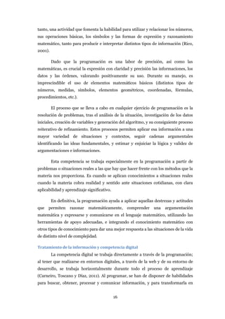 tanto, una actividad que fomenta la habilidad para utilizar y relacionar los números,
sus operaciones básicas, los símbolos y las formas de expresión y razonamiento
matemático, tanto para producir e interpretar distintos tipos de información (Rico,
2001).

         Dado que la programación es una labor de precisión, así como las
matemáticas, es crucial la expresión con claridad y precisión las informaciones, los
datos y las órdenes, valorando positivamente su uso. Durante su manejo, es
imprescindible el uso de elementos matemáticos básicos (distintos tipos de
números, medidas, símbolos, elementos geométricos, coordenadas, fórmulas,
procedimientos, etc.).

         El proceso que se lleva a cabo en cualquier ejercicio de programación es la
resolución de problemas, tras el análisis de la situación, investigación de los datos
iniciales, creación de variables y generación del algoritmo, y su consiguiente proceso
reiterativo de refinamiento. Estos procesos permiten aplicar esa información a una
mayor variedad de situaciones y contextos, seguir cadenas argumentales
identificando las ideas fundamentales, y estimar y enjuiciar la lógica y validez de
argumentaciones e informaciones.

         Esta competencia se trabaja especialmente en la programación a partir de
problemas o situaciones reales a las que hay que hacer frente con los métodos que la
materia nos proporciona. Es cuando se aplican conocimientos a situaciones reales
cuando la materia cobra realidad y sentido ante situaciones cotidianas, con clara
aplicabilidad y aprendizaje significativo.

         En definitiva, la programación ayuda a aplicar aquellas destrezas y actitudes
que   permiten     razonar   matemáticamente,     comprender    una   argumentación
matemática y expresarse y comunicarse en el lenguaje matemático, utilizando las
herramientas de apoyo adecuadas, e integrando el conocimiento matemático con
otros tipos de conocimiento para dar una mejor respuesta a las situaciones de la vida
de distinto nivel de complejidad.

Tratamiento de la información y competencia digital
         La competencia digital se trabaja directamente a través de la programación;
al tener que realizarse en entornos digitales, a través de la web y de su entorno de
desarrollo, se trabaja horizontalmente durante todo el proceso de aprendizaje
(Carneiro, Toscano y Díaz, 2011). Al programar, se han de disponer de habilidades
para buscar, obtener, procesar y comunicar información, y para transformarla en


                                             16
 