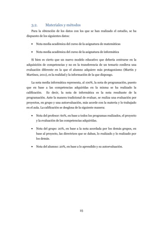 3.2.        Materiales y métodos
    Para la obtención de los datos con los que se han realizado el estudio, se ha
dispuesto de los siguientes datos:

        Nota media académica del curso de la asignatura de matemáticas

        Nota media académica del curso de la asignatura de informática

    Si bien es cierto que un nuevo modelo educativo que debería centrarse en la
adquisición de competencias y no en la transferencia de un temario conlleva una
evaluación diferente en la que el alumno adquiere más protagonismo (Martín y
Martínez, 2011), es la realidad y la información de la que dispongo.

    La nota media informática representa, al 100%, la nota de programación, puesto
que en base a las competencias adquiridas en la misma se ha realizado la
calificación.   Es decir, la nota de informática es la nota resultante de la
programación. Ante la manera tradicional de evaluar, se realiza una evaluación por
proyectos, en grupo y una autoevaluación, más acorde con la materia y lo trabajado
en el aula. La calificación se desglosa de la siguiente manera:

        Nota del profesor: 60%, en base a todos los programas realizados, el proyecto
        y la evaluación de las competencias adquiridas.

        Nota del grupo: 20%, en base a la nota acordada por los demás grupos, en
        base al proyecto, las directrices que se daban, lo realizado y lo realizado por
        los demás.

        Nota del alumno: 20%, en base a lo aprendido y su autoevaluación.




                                          25
 