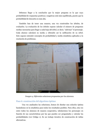 Debemos llegar a la conclusión que la mejor pregunta es la que cuya
probabilidad de respuestas positivas y negativas está más equilibrada, puesto que la
probabilidad de descartes es más alta.

   También han de tener una manera, una vez construidos los árboles, de
evaluarlos. La evaluación de los árboles supone calcular el número de preguntas
medias necesarias para llegar a cada hoja del árbol, es decir, “adivinar” el personaje.
Cada alumno calculará su media y obtendrá así la calificación de su árbol.
Esto supone entender conceptos de probabilidad y media estadística aplicados a la
resolución de problemas.




            Imagen 4. Diferentes soluciones propuestas por los alumnos.

Paso 6: construcción del algoritmo óptimo
       Una vez analizados las soluciones, hemos de diseñar una solución óptima
basándonos en la estadística para todos los resultados posibles. Para ellos, esta vez
entre todos los alumnos de manera cooperativa, tabularemos los personajes en
función de sus características por las que pueden ser preguntados y calcular las
probabilidades (ver Código 1). Es un trabajo iterativo de construcción de tablas
alternativas.



                                          37
 