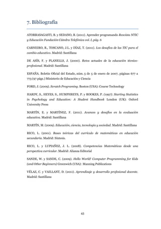 7. Bibliografía

ATORRASAGASTI, B. y SEDANO, B. (2011). Aprender programando Resvista NTIC
y Educación Fundación Cátedra Telefónica vol. I, pág. 6

CARNEIRO, R., TOSCANO, J.L. y DÍAZ, T. (2011). Los desafíos de las TIC para el
cambio educativo. Madrid: Santillana

DE ASÍS, F. y PLANELLS, J. (2000). Retos actuales de la educación técnico-
profesional. Madrid: Santillana

ESPAÑA. Boletín Oficial del Estado, núm. 5 de 5 de enero de 2007, páginas 677 a
773 (97 págs.) Ministerio de Educación y Ciencia

FORD, J. (2009). Scratch Programing. Boston (USA): Course Technology

HARDY, S., HEYES, S., HUMPHREYS, P. y ROOKES, P. (1997). Starting Statistics
in Psychology and Education: A Student Handbook London (UK): Oxford
University Press

MARTÍN, E. y MARTÍNEZ, F. (2011). Avances y desafíos en la evaluación
educativa. Madrid: Santillana

MARTÍN, M. (2009). Educación, ciencia, tecnología y sociedad. Madrid: Santillana

RICO, L. (2001). Bases teóricas del currículo de matemáticas en educación
secundaria. Madrid: Síntesis.

RICO, L. y LUPIAÑEZ, J. L. (2008). Competencias Matemáticas desde una
perspectiva curricular. Madrid: Alianza Editorial

SANDE, W. y SANDE, C. (2009). Hello World! Computer Programming for Kids
(and Other Beginners) Greenwich (USA): Manning Publications

VÉLAZ, C. y VAILLANT, D. (2011). Aprendizaje y desarrollo profesional docente.
Madrid: Santillana




                                        43
 
