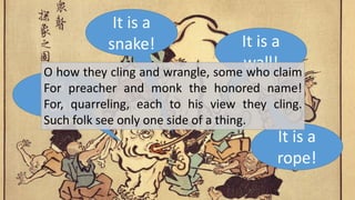 It is a
fan!
It is a
wall!
It is a
rope!
It is a
snake!
O how they cling and wrangle, some who claim
For preacher and monk the honored name!
For, quarreling, each to his view they cling.
Such folk see only one side of a thing.
 