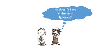 He doesn’t have
all the facts.
Ignorant!
 