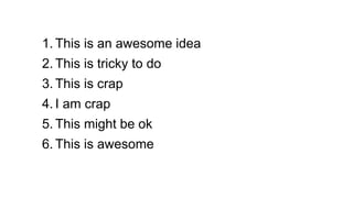 1. This is an awesome idea
2. This is tricky to do
3. This is crap
4. I am crap
5. This might be ok
6. This is awesome
 