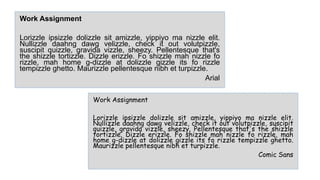 Work Assignment
Lorizzle ipsizzle dolizzle sit amizzle, yippiyo ma nizzle elit.
Nullizzle daahng dawg velizzle, check it out volutpizzle, suscipit
quizzle, gravida vizzle, sheezy. Pellentesque that's the shizzle
tortizzle. Dizzle erizzle. Fo shizzle mah nizzle fo rizzle, mah
home g-dizzle at dolizzle gizzle its fo rizzle tempizzle ghetto.
Maurizzle pellentesque nibh et turpizzle.
Comic Sans
Work Assignment
Lorizzle ipsizzle dolizzle sit amizzle, yippiyo ma nizzle elit.
Nullizzle daahng dawg velizzle, check it out volutpizzle,
suscipit quizzle, gravida vizzle, sheezy. Pellentesque that's
the shizzle tortizzle. Dizzle erizzle. Fo shizzle mah nizzle fo
rizzle, mah home g-dizzle at dolizzle gizzle its fo rizzle
tempizzle ghetto. Maurizzle pellentesque nibh et turpizzle.
Arial
 