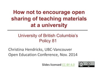 How not to encourage open
sharing of teaching materials
at a university
University of British Columbia’s
Policy 81
Christina Hendricks, UBC-Vancouver
Open Education Conference, Nov. 2014
Slides licensed CC-BY 4.0
 