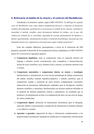 4. Referencia al ámbito de la ciencia y al contexto del Bachillerato
Atendiendo a la normativa vigente, según el RD 1105/2014, “La Biología de segundo
curso de Bachillerato tiene como objetivo fundamental favorecer y fomentar la formación
científica del alumnado, partiendo de su vocación por el estudio de las ciencias; contribuye a
consolidar el método científico como herramienta habitual de trabajo, con lo que ello
conlleva de estímulo de su curiosidad, capacidad de razonar, planteamiento de hipótesis y
diseños experimentales, interpretación de datos y resolución de problemas, haciendo que este
alumnado alcance las competencias necesarias para seguir estudios posteriores”.
Estas dos unidades didácticas, principalmente a través de la realización del PID
propuesto, pretende el desarrollo de las competencias básicas estipuladas en el RD 1105/2014
(anexo IV) a través de los siguientes aspectos:
a) Competencia lingüística: tanto la comprensión como la expresión efectiva del
lenguaje a distintos niveles (comunicación entre compañeros y docente-discente,
lectura de textos científicos, etc), formatos (oral y escrita) y en distintos entornos (real
y virtual).
b) Competencia matemática y competencias básicas en ciencia y tecnología:
familiarización y normalización en el uso de una metodología de trabajo característica
del ámbito científico (método hipotético-deductivo o método científico), para la
comprensión, estudio y resolución de casos ficticios completamente verosímiles;
elaboración de documentos habitualmente empleados para la divulgación científica
(pósteres científicos y memorias); familiarización con técnicas analíticas utilizadas en
la medición de distintos parámetros clínicos y paraclínicos, los resultados que se
producen y la interpretación en base a la comparación de éstos con una serie de rangos
de valores establecidos.
c) Competencia digital: utilización de herramientas informáticas para la búsqueda,
selección, análisis y procesamiento y producción de información en distintos formatos
y con objetivos variados;
d) Aprender a aprender: adquisición de datos e información complementarios a los
proporcionados inicialmente; búsqueda de sentido para la comprensión, memorización
10
 