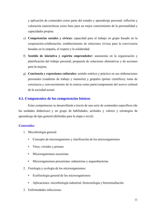 y aplicación de contenidos como parte del estudio y aprendizaje personal; reflexión y
valoración (auto)críticas como base para un mejor conocimiento de la personalidad y
capacidades propias.
e) Competencias sociales y cívicas: capacidad para el trabajo en grupo basado en la
cooperación-colaboración; establecimiento de relaciones cívicas para la convivencia
basadas en la empatía, el respeto y la solidaridad.
f) Sentido de iniciativa y espíritu emprendedor: autonomía en la organización y
planificación del trabajo personal; propuesta de soluciones alternativas y de acciones
para la mejora;
g) Conciencia y expresiones culturales: sentido estético y práctico en sus elaboraciones
personales (cuaderno de trabajo y memoria) y grupales (póster científico); toma de
conciencia y convencimiento de la ciencia como parte/componente del acervo cultural
de la sociedad actual.
4.1. Componentes de las competencias básicas
Estas competencias se desarrollarán a través de una serie de contenidos específicos (de
las unidades didácticas) y un grupo de habilidades, actitudes y valores y estrategias de
aprendizaje de tipo general (definidas para la etapa o nivel).
Contenidos
1. Microbiología general:
• Concepto de microorganismo y clasificación de los microorganismos
• Virus, viroides y priones
• Microorganismos eucariotas
• Microorganismos procariotas: eubacterias y arqueobacterias
2. Fisiología y ecología de los microorganismos:
• Ecofisiología general de los microorganismos
• Aplicaciones: microbiología industrial, biotecnología y biorremediación
3. Enfermedades infecciosas:
11
 