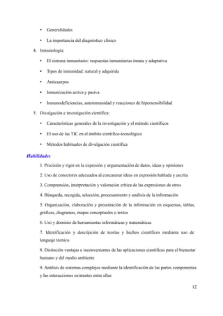 • Generalidades
• La importancia del diagnóstico clínico
4. Inmunología:
• El sistema inmunitario: respuestas inmunitarias innata y adaptativa
• Tipos de inmunidad: natural y adquirida
• Anticuerpos
• Inmunización activa y pasiva
• Inmunodeficiencias, autoinmunidad y reacciones de hipersensibilidad
5. Divulgación e investigación científica:
• Características generales de la investigación y el método científicos
• El uso de las TIC en el ámbito científico-tecnológico
• Métodos habituales de divulgación científica
Habilidades
1. Precisión y rigor en la expresión y argumentación de datos, ideas y opiniones
2. Uso de conectores adecuados al concatenar ideas en expresión hablada y escrita
3. Comprensión, interpretación y valoración crítica de las expresiones de otros
4. Búsqueda, recogida, selección, procesamiento y análisis de la información
5. Organización, elaboración y presentación de la información en esquemas, tablas,
gráficas, diagramas, mapas conceptuales o textos
6. Uso y dominio de herramientas informáticas y matemáticas
7. Identificación y descripción de teorías y hechos científicos mediante uso de
lenguaje técnico
8. Distinción ventajas e inconvenientes de las aplicaciones científicas para el bienestar
humano y del medio ambiente
9. Análisis de sistemas complejos mediante la identificación de las partes componentes
y las interacciones existentes entre ellas
12
 