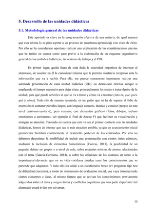 5. Desarrollo de las unidades didácticas
5.1. Metodología general de las unidades didácticas
Este apartado es clave en la programación efectiva de una materia, de igual manera
que esta última lo es para aspirar a un proceso de enseñanza-aprendizaje con visos de éxito.
Por ello se ha considerado oportuno realizar una explicación de las consideraciones previas
que he tenido en cuenta como paso previo a la elaboración de un esquema organizativo
general de las unidades didácticas, las sesiones de trabajo y el PID.
En primer lugar, queda fuera de toda duda la necesidad imperiosa de interesar al
alumnado, de suscitar en él la curiosidad mínima que le permita mostrarse receptivo ante la
información que va a recibir. Para ello, me parece sumamente importante realizar una
adecuada presentación de cada unidad didáctica (UD), no demasiado extensa aunque sí
empleando el tiempo necesario para dejar claro, principalmente los temas a tratar dentro de la
unidad, para qué puede servirles lo que se va a tratar y cómo va a tratarse (esto es, qué, para
qué y cómo). Todo ello de manera resumida, en un guión que no ha de superar el folio de
extensión ni contener párrafos largos; con lenguaje correcto, técnico y conciso (propio de este
nivel cuasi-universitario), pero cercano; con elementos gráficos (fotos, dibujos, incluso
emoticonos o caricaturas; ver ejemplo al final de Anexo V) que faciliten su visualización y
atraigan su atención. Teniendo en cuenta que este va ser el primer contacto con las unidades
didácticas, hemos de intentar que sea lo más atractivo posible, ya que un acercamiento inicial
prometedor facilitará enormemente el desarrollo posterior de los contenidos. Por ello no
debemos desestimar la posibilidad de incluir una presentación con ciertos tintes cómicos,
mediante la inclusión de elementos humorísticos (Cuevas, 2015), la posibilidad de un
pequeño debate en grupos o a nivel de aula, sobre recientes noticias de prensa relacionadas
con el tema (García-Carmona, 2014), o sobre las opiniones de los alumnos en torno a la
importancia/relevancia que en su vida cotidiana pueden tener los conocimientos que se
pretende que adquieran. Y todo ello irá unido a un cuestionario breve (10 preguntas tipo test
de dificultad creciente), a modo de instrumento de evaluación inicial, que vaya introduciendo
ciertos conceptos e ideas, al mismo tiempo que se activan los conocimientos previamente
adquiridos sobre el tema y surgen dudas y conflictos cognitivos que una parte importante del
alumnado estará ávido por solventar.
15
 