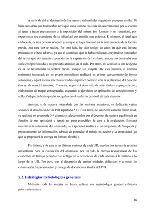 A partir de ahí, el desarrollo de las tareas o subunidades seguirá un esquema similar. Si
bien considero que lo deseable sería que cada alumno realizase un acercamiento por su cuenta
al tema a tratar previamente a la exposición del mismo (en formato o no resumido), por
experiencia soy consciente de la dificultad que entraña esta práctica. El alumno, al igual que
el docente, es una persona ocupada y aunque se haga hincapié en la conveniencia de la lectura
previa, esta rara vez se realiza. Por otro lado, he sido testigo de casos en que esta lectura
producía un efecto adverso, ya que el alumnado que la había realizado, creyéndose conocedor
del tema (que obviamente reconocía en la exposición del profesor, aunque no dominaba con
suficiente profundidad), no prestaba atención en el aula. Por tanto, mi decisión a este respecto
es la de recomendar la lectura previa, aunque sin exigirla. De esta manera, el alumno
realmente interesado en su propio aprendizaje realizará un primer acercamiento de forma
autónoma y aquel menos interesado tendrá un primer contacto con la explicación del docente
(breve, de unos 20 minutos). Tras esta, seguirá el desarrollo de actividades en grupo (debate,
elaboración de mapas conceptuales, esquemas o ejercicios de aplicación de conocimientos y
reflexión) que deberán quedar recogidas en el cuaderno personal de cada alumno.
Además, y de manera intercalada con las sesiones anteriores, se dedicarán varias
sesiones al desarrollo de un PID (apartado 5.6). Esta tarea, de eminente carácter transversal,
se realizará en grupos de 3-4 alumnos (seleccionados por el docente, de manera equilibrada en
función de sus aptitudes) y tendrá un peso específico de cara a la evaluación. Buscará
incentivar la autonomía del alumnado, su capacidad analítica e investigadora, de búsqueda y
procesamiento de información, además de potenciar el trabajo en equipo y la creatividad (ya
que se propondrá la entrega en formato flexible).
Por último, y de cara a las últimas sesiones de cada UD, quedan dos tareas de relativa
importancia para la evaluación del alumnado: por un lado la entrega (escalonada) de los
cuadernos de trabajo personal, fiel reflejo de la dedicación de cada alumno a la materia a lo
largo de la UD. Por otro, tras el desarrollo de ambas unidades didácticas y a modo de
culminación, la presentación y entrega de documentos finales del PID.
5.2. Estrategias metodológicas generales
Mediante todo lo anterior se busca aplicar una metodología general enfocada
prioritariamente a:
16
 
