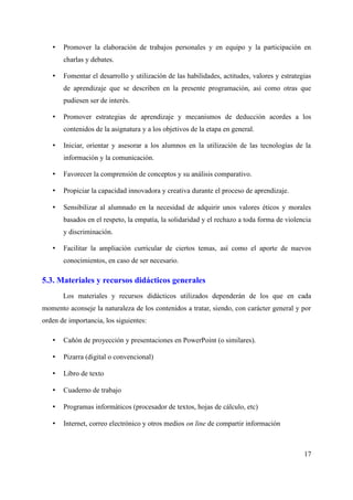 • Promover la elaboración de trabajos personales y en equipo y la participación en
charlas y debates.
• Fomentar el desarrollo y utilización de las habilidades, actitudes, valores y estrategias
de aprendizaje que se describen en la presente programación, así como otras que
pudiesen ser de interés.
• Promover estrategias de aprendizaje y mecanismos de deducción acordes a los
contenidos de la asignatura y a los objetivos de la etapa en general.
• Iniciar, orientar y asesorar a los alumnos en la utilización de las tecnologías de la
información y la comunicación.
• Favorecer la comprensión de conceptos y su análisis comparativo.
• Propiciar la capacidad innovadora y creativa durante el proceso de aprendizaje.
• Sensibilizar al alumnado en la necesidad de adquirir unos valores éticos y morales
basados en el respeto, la empatía, la solidaridad y el rechazo a toda forma de violencia
y discriminación.
• Facilitar la ampliación curricular de ciertos temas, así como el aporte de nuevos
conocimientos, en caso de ser necesario.
5.3. Materiales y recursos didácticos generales
Los materiales y recursos didácticos utilizados dependerán de los que en cada
momento aconseje la naturaleza de los contenidos a tratar, siendo, con carácter general y por
orden de importancia, los siguientes:
• Cañón de proyección y presentaciones en PowerPoint (o similares).
• Pizarra (digital o convencional)
• Libro de texto
• Cuaderno de trabajo
• Programas informáticos (procesador de textos, hojas de cálculo, etc)
• Internet, correo electrónico y otros medios on line de compartir información
17
 