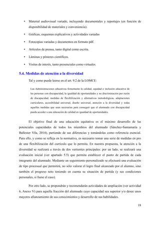 • Material audiovisual variado, incluyendo documentales y reportajes (en función de
disponibilidad de materiales y conveniencia).
• Gráficas, esquemas explicativos y actividades variadas
• Fotocopias variadas y documentos en formato pdf.
• Artículos de prensa, tanto digital como escrita.
• Láminas y pósteres científicos.
• Visitas de interés, tanto presenciales como virtuales.
5.4. Medidas de atención a la diversidad
Tal y como puede leerse en el art. 9.2 de la LOMCE:
Las Administraciones educativas fomentarán la calidad, equidad e inclusión educativa de
las personas con discapacidad, la igualdad de oportunidades y no discriminación por razón
de discapacidad, medidas de flexibilización y alternativas metodológicas, adaptaciones
curriculares, accesibilidad universal, diseño universal, atención a la diversidad y todas
aquellas medidas que sean necesarias para conseguir que el alumnado con discapacidad
pueda acceder a una educación de calidad en igualdad de oportunidades.
El objetivo final de una educación equitativa es el máximo desarrollo de las
potenciales capacidades de todos los miembros del alumnado (Sánchez-Santamaría y
Ballester Vila, 2014), partiendo de sus diferencias y tomándolas como referencia esencial.
Para ello, y como se refleja en la normativa, es necesario tomar una serie de medidas en pro
de una flexibilización del currículo que lo permita. En nuestra propuesta, la atención a la
diversidad se realizará a través de dos vertientes principales: por un lado, se realizará una
evaluación inicial (ver apartado 5.5) que permita establecer el punto de partida de cada
integrante del alumnado. Mediante un seguimiento personalizado se efectuará una evaluación
de tipo procesual que permitirá, no sólo valorar el logro final alcanzado por el alumno, sino
también el progreso neto teniendo en cuenta su situación de partida (y sus condiciones
personales, si fuese el caso).
Por otro lado, se propondrán y recomendarán actividades de ampliación (ver actividad
6, Anexo V) para aquella fracción del alumnado cuyo capacidad sea superior y/o desee unos
mayores afianzamiento de sus conocimientos y desarrollo de sus habilidades.
18
 