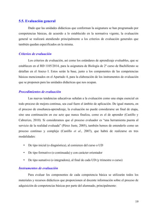 5.5. Evaluación general
Dado que las unidades didácticas que conforman la asignatura se han programado por
competencias básicas, de acuerdo a lo establecido en la normativa vigente, la evaluación
general se realizará atendiendo principalmente a los criterios de evaluación generales que
también quedan especificados en la misma.
Criterios de evaluación
Los criterios de evaluación, así como los estándares de aprendizaje evaluables, que se
establecen en el RD 1105/2014, para la asignatura de Biología de 2º curso de Bachillerato se
detallan en el Anexo I. Estos serán la base, junto a los componentes de las competencias
básicas mencionados en el Apartado 4, para la elaboración de los instrumentos de evaluación
que se proponen para las unidades didácticas que nos ocupan.
Procedimientos de evaluación
Las nuevas tendencias educativas señalan a la evaluación como una etapa esencial en
todo proceso de mejora continua, sea cual fuere el ámbito de aplicación. De igual manera, en
el proceso de enseñanza-aprendizaje, la evaluación no puede considerarse un final de etapa,
sino una continuación en ese acto que nunca finaliza, como es el de aprender (Castillo y
Cabrerizo, 2010). Si consideramos que el proceso evaluador es “una herramienta puesta al
servicio de la realidad evaluada” (Pérez Juste, 2005), también hemos de entenderlo como un
proceso continuo y complejo (Castillo et al., 2007), que habrá de realizarse en tres
modalidades:
• De tipo inicial (o diagnóstica), al comienzo del curso o UD
• De tipo formativo (o continuada) y con carácter orientador
• De tipo sumativo (o integradora), al final de cada UD (y trimestre o curso)
Instrumentos de evaluación
Para evaluar los componentes de cada competencia básica se utilizarán todos los
materiales y recursos didácticos que proporcionen al docente información sobre el proceso de
adquisición de competencias básicas por parte del alumnado, principalmente:
19
 