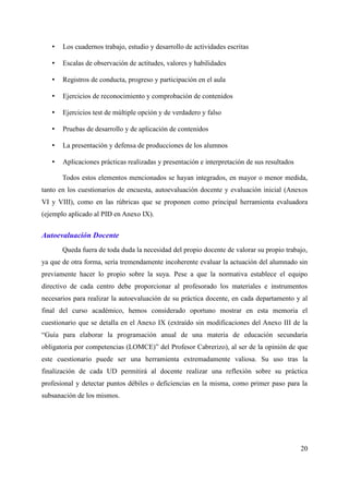 • Los cuadernos trabajo, estudio y desarrollo de actividades escritas
• Escalas de observación de actitudes, valores y habilidades
• Registros de conducta, progreso y participación en el aula
• Ejercicios de reconocimiento y comprobación de contenidos
• Ejercicios test de múltiple opción y de verdadero y falso
• Pruebas de desarrollo y de aplicación de contenidos
• La presentación y defensa de producciones de los alumnos
• Aplicaciones prácticas realizadas y presentación e interpretación de sus resultados
Todos estos elementos mencionados se hayan integrados, en mayor o menor medida,
tanto en los cuestionarios de encuesta, autoevaluación docente y evaluación inicial (Anexos
VI y VIII), como en las rúbricas que se proponen como principal herramienta evaluadora
(ejemplo aplicado al PID en Anexo IX).
Autoevaluación Docente
Queda fuera de toda duda la necesidad del propio docente de valorar su propio trabajo,
ya que de otra forma, sería tremendamente incoherente evaluar la actuación del alumnado sin
previamente hacer lo propio sobre la suya. Pese a que la normativa establece el equipo
directivo de cada centro debe proporcionar al profesorado los materiales e instrumentos
necesarios para realizar la autoevaluación de su práctica docente, en cada departamento y al
final del curso académico, hemos considerado oportuno mostrar en esta memoria el
cuestionario que se detalla en el Anexo IX (extraído sin modificaciones del Anexo III de la
“Guía para elaborar la programación anual de una materia de educación secundaria
obligatoria por competencias (LOMCE)” del Profesor Cabrerizo), al ser de la opinión de que
este cuestionario puede ser una herramienta extremadamente valiosa. Su uso tras la
finalización de cada UD permitirá al docente realizar una reflexión sobre su práctica
profesional y detectar puntos débiles o deficiencias en la misma, como primer paso para la
subsanación de los mismos.
20
 