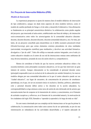 5.6. Proyecto de Innovación Didáctica (PID)
Modelo de Innovación
La experiencia propuesta se ajusta de manera clara al modelo didáctico de innovación
de tipo colaborativo, aunque sin duda tome aspectos de otros modelos teóricos, como el
modelo de cambio profundo de Senge o el de redes y desarrollo Colaborativo. Esta afirmación
se fundamenta en su principal característica distintiva: la colaboración como piedra angular
del proyecto, que trasciende al aula-centro, estableciendo una línea de trabajo y de interacción
socio-comunicativa entre todos los actores/agentes de la comunidad educativa (docente-
docente, docente-discente, discente-discente, discente-comunidad educativa, etc). Se trata, por
tanto, de un proyecto concebido para desarrollarse en el doble escenario presencial-virtual
(blended-learning), pero que extrae elementos externos procedentes de otras realidades
(universidad, investigación científica) para moldearlos y devolver una actividad formativa-
divulgativa a “pie de calle”. Todo ello refleja su marcado carácter integrador, con el aula y/o
centro educativo situados en el centro de esa red de interacciones mutuas entre ambientes de
muy diversa naturaleza, actuando de nexo de unión efectivo y comprehensivo.
Hemos de considerar el hecho de que las nuevas corrientes educativas sitúan a las
escuelas-institutos como principales escenarios educativos, en los que han intervenir un gran
número de actores. Aunque clásicamente se ha considerado al personal docente como
(principal) responsable (casi en exclusiva) de la educación (en sentido formativo), los nuevos
modelos abogan por una comunidad educadora en la que el centro educativo puede ser esa
“ciudad educativa”, ese lugar de encuentro, de concentración de procesos de enseñanza-
aprendizaje, en el que, sin ser un escenario único ni exclusivo, familias, políticos, administra-
ción y personal discente deben unirse a los docentes en la acción educadora. La
corresponsabilidad se erige entonces como nexo de unión de esta intrincada red de actores que
necesaria-mente han de cooperar en la transmisión de valores y conocimientos, en el fomento
de actitudes receptivas y reflexivas, en el fomento de la curiosidad natural y la motivación de
los ciudadanos del siglo XXI, llamados a “aprender (a aprender) a lo largo de toda su vida”.
En este marco dominado por esa compleja red de interacciones en las que ha primar la
colaboración, la comunicación entre todos estos actores ha de ser optimizada, en pro de una
minimización en redundancia de las actividades desarrolladas y el reparto adecuado de
21
 