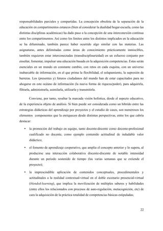 responsabilidades parciales y compartidas. La concepción obsoleta de la separación de la
educación en compartimentos estancos (bien al considerar la dualidad hogar-escuela, como las
distintas disciplinas académicas) ha dado paso a la concepción de una interconexión continua
entre los compartimentos. Así como los límites entre los distintos implicados en la educación
se ha difuminado, también parece haber ocurrido algo similar con las materias. Las
asignaturas, antes delimitadas como áreas de conocimiento prácticamente inmiscibles,
también requieren estar interconectadas (transdisciplinariedad) en un esfuerzo conjunto por
enseñar, fomentar, impulsar una educación basada en la adquisición competencias. Estas serán
esenciales en un mundo en constante cambio, con retos en cada esquina, con un universo
inabarcable de información, en el que prima la flexibilidad, el solapamiento, la supresión de
barreras. Los (presentes y) futuros ciudadanos del mundo han de estar capacitados para no
ahogarse en este océano de información (la nueva forma de riqueza/poder), para adquirirla,
filtrarla, administrarla, asimilarla, utilizarla y transmitirla.
Conviene, por tanto, resaltar la marcada visión holística, desde el aspecto educativo,
de la experiencia objeto de análisis. Si bien puede ser considerada como un híbrido entre las
estrategias didácticas del aprendizaje por proyectos y el estudio de casos, son numerosos los
elementos componentes que la enriquecen desde distintas perspectivas, entre los que cabría
destacar:
• la promoción del trabajo en equipo, tanto docente-docente como docente-profesional
cualificado no docente, como ejemplo contenido actitudinal de indudable valor
didáctico;
• el fomento de aprendizaje cooperativo, que amplia el concepto anterior y lo supera, al
producirse una interacción colaborativa discente-discente de notable intensidad
durante un periodo sostenido de tiempo (las varias semanas que se extiende el
proyecto);
• la imprescindible aplicación de contenidos conceptuales, procedimentales y
actitudinales a la realidad contextual-virtual en el doble escenario presencial-virtual
(blended-learning), que implica la movilización de múltiples saberes y habilidades
(entre ellos los relacionados con procesos de auto-regulación, metacognición, etc) de
cara la adquisición de la práctica totalidad de competencias básicas estipuladas;
22
 