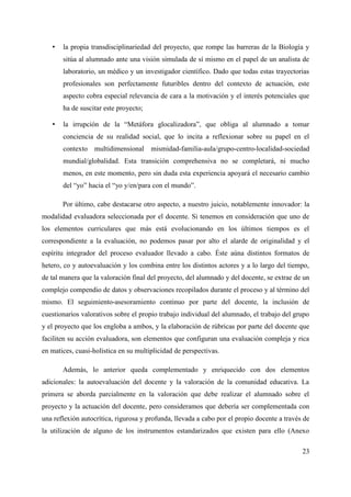 • la propia transdisciplinariedad del proyecto, que rompe las barreras de la Biología y
sitúa al alumnado ante una visión simulada de sí mismo en el papel de un analista de
laboratorio, un médico y un investigador científico. Dado que todas estas trayectorias
profesionales son perfectamente futuribles dentro del contexto de actuación, este
aspecto cobra especial relevancia de cara a la motivación y el interés potenciales que
ha de suscitar este proyecto;
• la irrupción de la “Metáfora glocalizadora”, que obliga al alumnado a tomar
conciencia de su realidad social, que lo incita a reflexionar sobre su papel en el
contexto multidimensional mismidad-familia-aula/grupo-centro-localidad-sociedad
mundial/globalidad. Esta transición comprehensiva no se completará, ni mucho
menos, en este momento, pero sin duda esta experiencia apoyará el necesario cambio
del “yo” hacia el “yo y/en/para con el mundo”.
Por último, cabe destacarse otro aspecto, a nuestro juicio, notablemente innovador: la
modalidad evaluadora seleccionada por el docente. Si tenemos en consideración que uno de
los elementos curriculares que más está evolucionando en los últimos tiempos es el
correspondiente a la evaluación, no podemos pasar por alto el alarde de originalidad y el
espíritu integrador del proceso evaluador llevado a cabo. Éste aúna distintos formatos de
hetero, co y autoevaluación y los combina entre los distintos actores y a lo largo del tiempo,
de tal manera que la valoración final del proyecto, del alumnado y del docente, se extrae de un
complejo compendio de datos y observaciones recopilados durante el proceso y al término del
mismo. El seguimiento-asesoramiento continuo por parte del docente, la inclusión de
cuestionarios valorativos sobre el propio trabajo individual del alumnado, el trabajo del grupo
y el proyecto que los engloba a ambos, y la elaboración de rúbricas por parte del docente que
faciliten su acción evaluadora, son elementos que configuran una evaluación compleja y rica
en matices, cuasi-holística en su multiplicidad de perspectivas.
Además, lo anterior queda complementado y enriquecido con dos elementos
adicionales: la autoevaluación del docente y la valoración de la comunidad educativa. La
primera se aborda parcialmente en la valoración que debe realizar el alumnado sobre el
proyecto y la actuación del docente, pero consideramos que debería ser complementada con
una reflexión autocrítica, rigurosa y profunda, llevada a cabo por el propio docente a través de
la utilización de alguno de los instrumentos estandarizados que existen para ello (Anexo
23
 