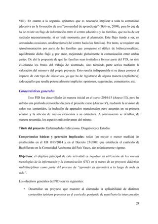 VIII). En cuanto a la segunda, opinamos que es necesario implicar a toda la comunidad
educativa en la formación de una "comunidad de aprendizaje" (Bolívar, 2009), para lo que de
ha de existir un flujo de información entre el centro educativo y las familias, que no ha de ser
mediado necesariamente, ni en todo momento, por el alumnado. Este flujo tiende a ser, en
demasiadas ocasiones, unidireccional (del centro hacia las familias). Por tanto, se requiere una
retroalimentación por parte de las familias que compense el déficit de bidireccionalidad,
equilibrando dicho flujo y, por ende, mejorando globalmente la comunicación entre ambas
partes. De ahí la propuesta de que las familias sean invitadas a formar parte del PID, no sólo
visionando los frutos del trabajo del alumnado, sino tomando parte activa mediante la
valoración del mismo y del propio proyecto. Esto resulta indispensable si se desea conocer el
impacto de este tipo de iniciativas, ya que ha de registrarse de alguna manera (explicitarse)
todo aquello que resulte potencialmente implícito: opiniones, sugerencias, comentarios, etc.
Características generales
Este PID fue desarrollado de manera inicial en el curso 2014-15 (Anexo III), pero ha
sufrido una profunda remodelación para el presente curso (Anexo IV), mediante la revisión de
todos sus contenidos, la inclusión de apartados mencionados pero ausentes en su primera
versión y la adición de nuevos elementos a su estructura. A continuación se detallan, de
manera resumida, los aspectos más relevantes del mismo.
Título del proyecto: Enfermedades Infecciosas. Diagnóstico y Estudio.
Competencias básicas y generales implicadas: todas (en mayor o menor medida) las
establecidas en el RD 1105/2014 y en el Decreto 23/2009, que establecía el currículo de
Bachillerato en la Comunidad Autónoma del País Vasco, aún relativamente vigente.
Objetivos: el objetivo principal de esta actividad es impulsar la utilización de las nuevas
tecnologías de la información y la comunicación (TIC) en el marco de un proyecto didáctico
multidisciplinar como parte del proceso de “aprender (a aprender) a lo largo de toda la
vida”.
Los objetivos generales del PID son los siguientes:
• Desarrollar un proyecto que muestre al alumnado la aplicabilidad de distintos
contenidos teóricos presentes en el currículo, poniendo de manifiesto la interconexión
24
 