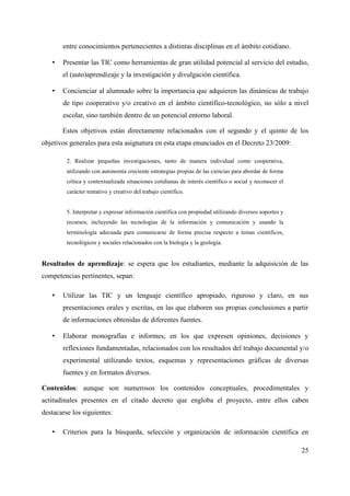 entre conocimientos pertenecientes a distintas disciplinas en el ámbito cotidiano.
• Presentar las TIC como herramientas de gran utilidad potencial al servicio del estudio,
el (auto)aprendizaje y la investigación y divulgación científica.
• Concienciar al alumnado sobre la importancia que adquieren las dinámicas de trabajo
de tipo cooperativo y/o creativo en el ámbito científico-tecnológico, no sólo a nivel
escolar, sino también dentro de un potencial entorno laboral.
Estos objetivos están directamente relacionados con el segundo y el quinto de los
objetivos generales para esta asignatura en esta etapa enunciados en el Decreto 23/2009:
2. Realizar pequeñas investigaciones, tanto de manera individual como cooperativa,
utilizando con autonomía creciente estrategias propias de las ciencias para abordar de forma
crítica y contextualizada situaciones cotidianas de interés científico o social y reconocer el
carácter tentativo y creativo del trabajo científico.
5. Interpretar y expresar información científica con propiedad utilizando diversos soportes y
recursos, incluyendo las tecnologías de la información y comunicación y usando la
terminología adecuada para comunicarse de forma precisa respecto a temas científicos,
tecnológicos y sociales relacionados con la biología y la geología.
Resultados de aprendizaje: se espera que los estudiantes, mediante la adquisición de las
competencias pertinentes, sepan:
• Utilizar las TIC y un lenguaje científico apropiado, riguroso y claro, en sus
presentaciones orales y escritas, en las que elaboren sus propias conclusiones a partir
de informaciones obtenidas de diferentes fuentes.
• Elaborar monografías e informes, en los que expresen opiniones, decisiones y
reflexiones fundamentadas, relacionados con los resultados del trabajo documental y/o
experimental utilizando textos, esquemas y representaciones gráficas de diversas
fuentes y en formatos diversos.
Contenidos: aunque son numerosos los contenidos conceptuales, procedimentales y
actitudinales presentes en el citado decreto que engloba el proyecto, entre ellos caben
destacarse los siguientes:
• Criterios para la búsqueda, selección y organización de información científica en
25
 