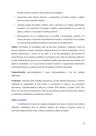 distintas fuentes y formatos, tanto impresos como digitales
• Instrucciones para elaborar informes y monografías, en formato impreso y digital,
sobre los temas científicos elegidos
• Actitudes propias del trabajo científico: rigor y precisión en el trabajo experimental,
exactitud en la utilización del lenguaje científico, responsabilidad en las tareas de
grupo, y esfuerzo y tenacidad en el trabajo personal
• Reconocimiento de la contribución de la actividad e investigación científica a la
cultura universal, al desarrollo del pensamiento humano y al bienestar de la sociedad,
así como de la necesidad de prudencia y precaución en sus aplicaciones
Medios: brevemente, los principales serán de dos tipos: materiales y didácticos. Entre los
primeros destacan el soporte informático proporcionado por el aula de ordenadores, con las
distintas aplicaciones y software de uso libre; y el de tipo reprográfico, que permitirá la
materialización de los pósteres científicos en el propio centro. Entre los materiales didácticos
es pieza fundamental el proyecto en su totalidad, diseñado específicamente para atender a los
objetivos pretendidos, en el que merecen especial mención el seguimiento-asesoramiento
continuo del docente y la participación del investigador científico colaborador.
Temporalización: aproximadamente 2 meses (correspondientes a las dos unidades
didácticas).
Evaluación: enfocada desde múltiples perspectivas, de tipo formativa-procesual y criterial,
contempla las modalidades de auto, hetero y coevaluación, y aspira a ser orientadora,
motivadora y retroalimentadora (Cabrerizo y Castillo, 2010; Medina y Campos, 2015). Para
ello se sirve de diversos instrumentos, entre los que destacan escalas de observación, rúbricas
y cuestionarios elaboradas a tal efecto por el docente.
Mapa conceptual
A continuación se muestra un esquema conceptual en el que se resumen las principales
relaciones establecidas entre los distintos aspectos que aborda el proyecto piloto de
innovación didáctica sobre el que se basa la experiencia objeto de estudio.
26
 