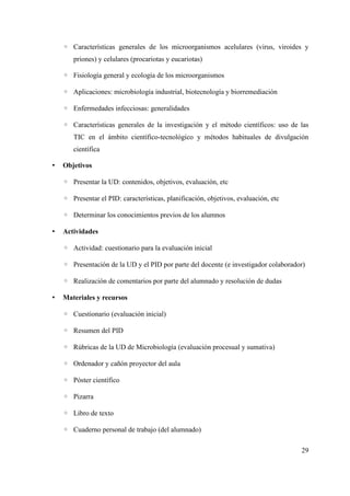 ◦ Características generales de los microorganismos acelulares (virus, viroides y
priones) y celulares (procariotas y eucariotas)
◦ Fisiología general y ecología de los microorganismos
◦ Aplicaciones: microbiología industrial, biotecnología y biorremediación
◦ Enfermedades infecciosas: generalidades
◦ Características generales de la investigación y el método científicos: uso de las
TIC en el ámbito científico-tecnológico y métodos habituales de divulgación
científica
• Objetivos
◦ Presentar la UD: contenidos, objetivos, evaluación, etc
◦ Presentar el PID: características, planificación, objetivos, evaluación, etc
◦ Determinar los conocimientos previos de los alumnos
• Actividades
◦ Actividad: cuestionario para la evaluación inicial
◦ Presentación de la UD y el PID por parte del docente (e investigador colaborador)
◦ Realización de comentarios por parte del alumnado y resolución de dudas
• Materiales y recursos
◦ Cuestionario (evaluación inicial)
◦ Resumen del PID
◦ Rúbricas de la UD de Microbiología (evaluación procesual y sumativa)
◦ Ordenador y cañón proyector del aula
◦ Póster científico
◦ Pizarra
◦ Libro de texto
◦ Cuaderno personal de trabajo (del alumnado)
29
 