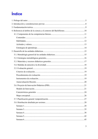 Índice
1. Prólogo del autor.....................................................................................................................5
2. Introducción y consideraciones previas .................................................................................8
3. Fundamentación teórica..........................................................................................................9
4. Referencia al ámbito de la ciencia y al contexto del Bachillerato........................................10
4.1. Componentes de las competencias básicas....................................................................11
Contenidos ......................................................................................................................11
Habilidades......................................................................................................................12
Actitudes y valores..........................................................................................................13
Estrategias de aprendizaje................................................................................................14
5. Desarrollo de las unidades didácticas...................................................................................15
5.1. Metodología general de las unidades didácticas...........................................................15
5.2. Estrategias metodológicas generales.............................................................................16
5.3. Materiales y recursos didácticos generales...................................................................17
5.4. Medidas de atención a la diversidad..............................................................................18
5.5. Evaluación general........................................................................................................19
Criterios de evaluación....................................................................................................19
Procedimientos de evaluación.........................................................................................19
Instrumentos de evaluación.............................................................................................19
Autoevaluación Docente..................................................................................................20
5.6. Proyecto de Innovación Didáctica (PID).......................................................................21
Modelo de Innovación.....................................................................................................21
Características generales ................................................................................................24
Mapa conceptual..............................................................................................................26
5.7. Planificación general: temporalización.........................................................................27
5.8. Distribución detallada por sesiones...............................................................................28
Semana 1..........................................................................................................................28
Semana 3..........................................................................................................................35
Semana 4..........................................................................................................................38
Semana 5..........................................................................................................................42
Semana 6..........................................................................................................................45
3
 