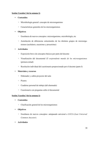 Sesión 2 (sesión 2 de la semana 1)
• Contenidos
◦ Microbiología general: concepto de microorganismo
◦ Características generales de los microorganismos
• Objetivos
◦ Enseñanza de nuevos conceptos: microorganismo, microbiología, etc
◦ Asimilación de diferencias estructurales de los distintos grupos de microorga-
nismos (acelulares, eucariotas y procariotas)
• Actividades
◦ Exposición breve de conceptos básicos por parte del docente
◦ Visualización del documental El sorprendente mundo de los microorganismos
(primera mitad)
◦ Resolución individual del cuestionario proporcionado por el docente (parte I)
• Materiales y recursos
◦ Ordenador y cañón proyector del aula
◦ Pizarra
◦ Cuaderno personal de trabajo (del alumnado)
◦ Cuestionario con preguntas sobre el documental
Sesión 3 (sesión 3 de la semana 1)
• Contenidos
◦ Clasificación general de los microorganismos
• Objetivos
◦ Enseñanza de nuevos conceptos: antepasado universal o LUCA (Last Universal
Common Ancestor)
• Actividades
30
 