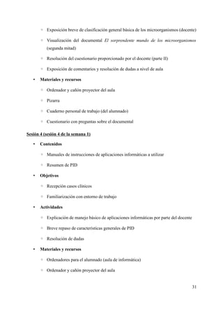 ◦ Exposición breve de clasificación general básica de los microorganismos (docente)
◦ Visualización del documental El sorprendente mundo de los microorganismos
(segunda mitad)
◦ Resolución del cuestionario proporcionado por el docente (parte II)
◦ Exposición de comentarios y resolución de dudas a nivel de aula
• Materiales y recursos
◦ Ordenador y cañón proyector del aula
◦ Pizarra
◦ Cuaderno personal de trabajo (del alumnado)
◦ Cuestionario con preguntas sobre el documental
Sesión 4 (sesión 4 de la semana 1)
• Contenidos
◦ Manuales de instrucciones de aplicaciones informáticas a utilizar
◦ Resumen de PID
• Objetivos
◦ Recepción casos clínicos
◦ Familiarización con entorno de trabajo
• Actividades
◦ Explicación de manejo básico de aplicaciones informáticas por parte del docente
◦ Breve repaso de características generales de PID
◦ Resolución de dudas
• Materiales y recursos
◦ Ordenadores para el alumnado (aula de informática)
◦ Ordenador y cañón proyector del aula
31
 