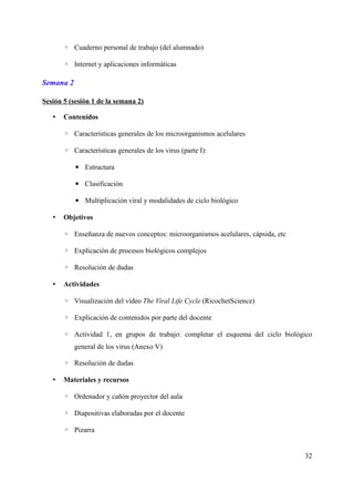 ◦ Cuaderno personal de trabajo (del alumnado)
◦ Internet y aplicaciones informáticas
Semana 2
Sesión 5 (sesión 1 de la semana 2)
• Contenidos
◦ Características generales de los microorganismos acelulares
◦ Características generales de los virus (parte I):
▪ Estructura
▪ Clasificación
▪ Multiplicación viral y modalidades de ciclo biológico
• Objetivos
◦ Enseñanza de nuevos conceptos: microorganismos acelulares, cápsida, etc
◦ Explicación de procesos biológicos complejos
◦ Resolución de dudas
• Actividades
◦ Visualización del vídeo The Viral Life Cycle (RicochetScience)
◦ Explicación de contenidos por parte del docente
◦ Actividad 1, en grupos de trabajo: completar el esquema del ciclo biológico
general de los virus (Anexo V)
◦ Resolución de dudas
• Materiales y recursos
◦ Ordenador y cañón proyector del aula
◦ Diapositivas elaboradas por el docente
◦ Pizarra
32
 