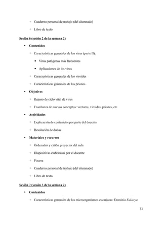◦ Cuaderno personal de trabajo (del alumnado)
◦ Libro de texto
Sesión 6 (sesión 2 de la semana 2)
• Contenidos
◦ Características generales de los virus (parte II):
▪ Virus patógenos más frecuentes
▪ Aplicaciones de los virus
◦ Características generales de los viroides
◦ Características generales de los priones
• Objetivos
◦ Repaso de ciclo vital de virus
◦ Enseñanza de nuevos conceptos: vectores, viroides, priones, etc
• Actividades
◦ Explicación de contenidos por parte del docente
◦ Resolución de dudas
• Materiales y recursos
◦ Ordenador y cañón proyector del aula
◦ Diapositivas elaboradas por el docente
◦ Pizarra
◦ Cuaderno personal de trabajo (del alumnado)
◦ Libro de texto
Sesión 7 (sesión 3 de la semana 2)
• Contenidos
◦ Características generales de los microorganismos eucariotas: Dominio Eukarya
33
 