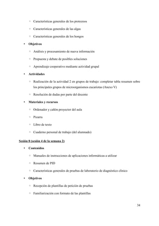 ◦ Características generales de los protozoos
◦ Características generales de las algas
◦ Características generales de los hongos
• Objetivos
◦ Análisis y procesamiento de nueva información
◦ Propuesta y debate de posibles soluciones
◦ Aprendizaje cooperativo mediante actividad grupal
• Actividades
◦ Realización de la actividad 2 en grupos de trabajo: completar tabla resumen sobre
los principales grupos de microorganismos eucariotas (Anexo V)
◦ Resolución de dudas por parte del docente
• Materiales y recursos
◦ Ordenador y cañón proyector del aula
◦ Pizarra
◦ Libro de texto
◦ Cuaderno personal de trabajo (del alumnado)
Sesión 8 (sesión 4 de la semana 2)
• Contenidos
◦ Manuales de instrucciones de aplicaciones informáticas a utilizar
◦ Resumen de PID
◦ Características generales de pruebas de laboratorio de diagnóstico clínico
• Objetivos
◦ Recepción de plantillas de petición de pruebas
◦ Familiarización con formato de las plantillas
34
 