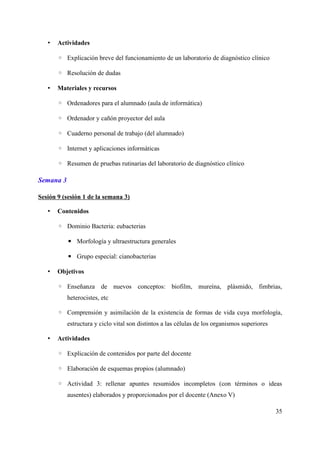 • Actividades
◦ Explicación breve del funcionamiento de un laboratorio de diagnóstico clínico
◦ Resolución de dudas
• Materiales y recursos
◦ Ordenadores para el alumnado (aula de informática)
◦ Ordenador y cañón proyector del aula
◦ Cuaderno personal de trabajo (del alumnado)
◦ Internet y aplicaciones informáticas
◦ Resumen de pruebas rutinarias del laboratorio de diagnóstico clínico
Semana 3
Sesión 9 (sesión 1 de la semana 3)
• Contenidos
◦ Dominio Bacteria: eubacterias
▪ Morfología y ultraestructura generales
▪ Grupo especial: cianobacterias
• Objetivos
◦ Enseñanza de nuevos conceptos: biofilm, mureína, plásmido, fimbrias,
heterocistes, etc
◦ Comprensión y asimilación de la existencia de formas de vida cuya morfología,
estructura y ciclo vital son distintos a las células de los organismos superiores
• Actividades
◦ Explicación de contenidos por parte del docente
◦ Elaboración de esquemas propios (alumnado)
◦ Actividad 3: rellenar apuntes resumidos incompletos (con términos o ideas
ausentes) elaborados y proporcionados por el docente (Anexo V)
35
 