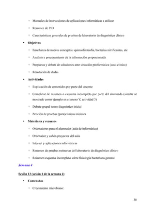 ◦ Manuales de instrucciones de aplicaciones informáticas a utilizar
◦ Resumen de PID
◦ Características generales de pruebas de laboratorio de diagnóstico clínico
• Objetivos
◦ Enseñanza de nuevos conceptos: quimiolitotrofia, bacterias nitrificantes, etc
◦ Análisis y procesamiento de la información proporcionada
◦ Propuesta y debate de soluciones ante situación problemática (caso clínico)
◦ Resolución de dudas
• Actividades
◦ Explicación de contenidos por parte del docente
◦ Completar de resumen o esquema incompleto por parte del alumnado (similar al
mostrado como ejemplo en el anexo V, actividad 3)
◦ Debate grupal sobre diagnóstico inicial
◦ Petición de pruebas (para)clínicas iniciales
• Materiales y recursos
◦ Ordenadores para el alumnado (aula de informática)
◦ Ordenador y cañón proyector del aula
◦ Internet y aplicaciones informáticas
◦ Resumen de pruebas rutinarias del laboratorio de diagnóstico clínico
◦ Resumen/esquema incompleto sobre fisiología bacteriana general
Semana 4
Sesión 13 (sesión 1 de la semana 4)
• Contenidos
◦ Crecimiento microbiano:
38
 