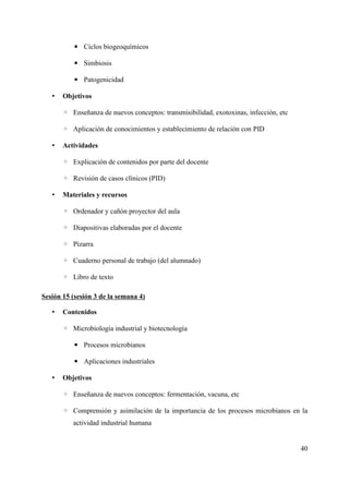 ▪ Ciclos biogeoquímicos
▪ Simbiosis
▪ Patogenicidad
• Objetivos
◦ Enseñanza de nuevos conceptos: transmisibilidad, exotoxinas, infección, etc
◦ Aplicación de conocimientos y establecimiento de relación con PID
• Actividades
◦ Explicación de contenidos por parte del docente
◦ Revisión de casos clínicos (PID)
• Materiales y recursos
◦ Ordenador y cañón proyector del aula
◦ Diapositivas elaboradas por el docente
◦ Pizarra
◦ Cuaderno personal de trabajo (del alumnado)
◦ Libro de texto
Sesión 15 (sesión 3 de la semana 4)
• Contenidos
◦ Microbiología industrial y biotecnología
▪ Procesos microbianos
▪ Aplicaciones industriales
• Objetivos
◦ Enseñanza de nuevos conceptos: fermentación, vacuna, etc
◦ Comprensión y asimilación de la importancia de los procesos microbianos en la
actividad industrial humana
40
 
