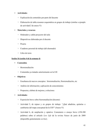 • Actividades
◦ Explicación de contenidos por parte del docente
◦ Elaboración de tabla resumen esquemática en grupos de trabajo (similar a ejemplo
de actividad 2 de anexo V)
• Materiales y recursos
◦ Ordenador y cañón proyector del aula
◦ Diapositivas elaboradas por el docente
◦ Pizarra
◦ Cuaderno personal de trabajo (del alumnado)
◦ Libro de texto
Sesión 16 (sesión 4 de la semana 4)
• Contenidos
◦ Biorremediación
◦ Contenidos ya tratados anteriormente en la UD
• Objetivos
◦ Enseñanza de nuevos conceptos: biorremediación, fitorremediación, etc
◦ Análisis de información y aplicación de conocimientos
◦ Propuesta y debate de mejoras y soluciones
• Actividades
◦ Exposición breve sobre biorremediación (docente)
◦ Actividad 5, de repaso y en grupos de trabajo: “¿Qué añadirías, quitarías o
cambiarías del mapa conceptual de la UD?” (Anexo V)
◦ Actividad 6, de ampliación y optativa: Comentario o ensayo breve (150-300
palabras) sobre el artículo Low Life de la revista Nature de junio de 2009
(disponible gratuitamente on line).
41
 