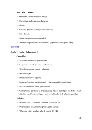 • Materiales y recursos
◦ Ordenador y cañón proyector del aula
◦ Diapositivas elaboradas por el docente
◦ Pizarra
◦ Cuaderno personal de trabajo (del alumnado)
◦ Libro de texto
◦ Mapa conceptual resumen de la UD
◦ Material complementario: artículo Low Life (revista Nature, junio 2009)
Semana 5
Sesión 17 (sesión 1 de la semana 5)
• Contenidos
◦ El sistema inmunitario: generalidades
◦ Respuestas inmunitarias innata y adaptativa
◦ Tipos de inmunidad: natural y adquirida
◦ Los anticuerpos
◦ Inmunización activa y pasiva
◦ Inmunodeficiencias, autoinmunidad y reacciones de hipersensibilidad
◦ Enfermedades infecciosas: generalidades
◦ Características generales de investigación y método científicos: uso de las TIC en
el ámbito científico-tecnológico y métodos habituales de divulgación científica
• Objetivos
◦ Presentar la UD: contenidos, objetivos, evaluación, etc
◦ Determinar los conocimientos previos de los alumnos
◦ Valoración crítica y debate sobre la marcha del PID
42
 