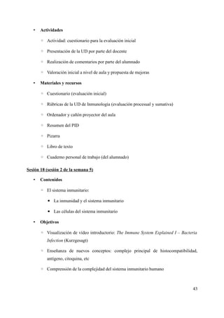 • Actividades
◦ Actividad: cuestionario para la evaluación inicial
◦ Presentación de la UD por parte del docente
◦ Realización de comentarios por parte del alumnado
◦ Valoración inicial a nivel de aula y propuesta de mejoras
• Materiales y recursos
◦ Cuestionario (evaluación inicial)
◦ Rúbricas de la UD de Inmunología (evaluación procesual y sumativa)
◦ Ordenador y cañón proyector del aula
◦ Resumen del PID
◦ Pizarra
◦ Libro de texto
◦ Cuaderno personal de trabajo (del alumnado)
Sesión 18 (sesión 2 de la semana 5)
• Contenidos
◦ El sistema inmunitario:
▪ La inmunidad y el sistema inmunitario
▪ Las células del sistema inmunitario
• Objetivos
◦ Visualización de vídeo introductorio: The Immune System Explained I – Bacteria
Infection (Kurzgesagt)
◦ Enseñanza de nuevos conceptos: complejo principal de histocompatibilidad,
antígeno, citoquina, etc
◦ Comprensión de la complejidad del sistema inmunitario humano
43
 