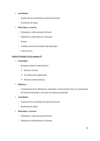 • Actividades
◦ Explicación de contenidos por parte del docente
◦ Resolución de dudas
• Materiales y recursos
◦ Ordenador y cañón proyector del aula
◦ Diapositivas elaboradas por el docente
◦ Pizarra
◦ Cuaderno personal de trabajo (del alumnado)
◦ Libro de texto
Sesión 19 (sesión 3 de la semana 5)
• Contenidos
◦ Respuesta inmune innata (parte I):
▪ Barreras externas
▪ El sistema del complemento
▪ Proteínas antimicrobianas
• Objetivos
◦ Comprensión de las diferencias, similitudes e interconexión entre los componentes
del sistema inmunitario y los tipos de respuesta producida
• Actividades
◦ Explicación de contenidos por parte del docente
◦ Resolución de dudas
• Materiales y recursos
◦ Ordenador y cañón proyector del aula
◦ Diapositivas elaboradas por el docente
44
 