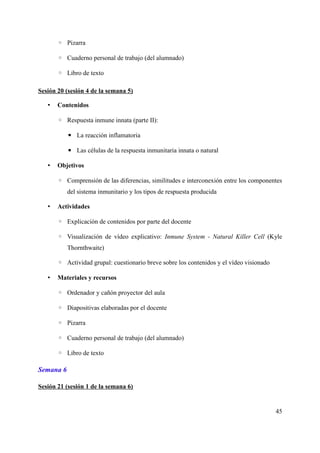 ◦ Pizarra
◦ Cuaderno personal de trabajo (del alumnado)
◦ Libro de texto
Sesión 20 (sesión 4 de la semana 5)
• Contenidos
◦ Respuesta inmune innata (parte II):
▪ La reacción inflamatoria
▪ Las células de la respuesta inmunitaria innata o natural
• Objetivos
◦ Comprensión de las diferencias, similitudes e interconexión entre los componentes
del sistema inmunitario y los tipos de respuesta producida
• Actividades
◦ Explicación de contenidos por parte del docente
◦ Visualización de vídeo explicativo: Inmune System - Natural Killer Cell (Kyle
Thornthwaite)
◦ Actividad grupal: cuestionario breve sobre los contenidos y el vídeo visionado
• Materiales y recursos
◦ Ordenador y cañón proyector del aula
◦ Diapositivas elaboradas por el docente
◦ Pizarra
◦ Cuaderno personal de trabajo (del alumnado)
◦ Libro de texto
Semana 6
Sesión 21 (sesión 1 de la semana 6)
45
 