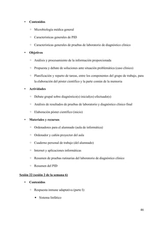 • Contenidos
◦ Microbiología médica general
◦ Características generales de PID
◦ Características generales de pruebas de laboratorio de diagnóstico clínico
• Objetivos
◦ Análisis y procesamiento de la información proporcionada
◦ Propuesta y debate de soluciones ante situación problemática (caso clínico)
◦ Planificación y reparto de tareas, entre los componentes del grupo de trabajo, para
la elaboración del póster científico y la parte común de la memoria
• Actividades
◦ Debate grupal sobre diagnóstico(s) inicial(es) efectuado(s)
◦ Análisis de resultados de pruebas de laboratorio y diagnóstico clínico final
◦ Elaboración póster científico (inicio)
• Materiales y recursos
◦ Ordenadores para el alumnado (aula de informática)
◦ Ordenador y cañón proyector del aula
◦ Cuaderno personal de trabajo (del alumnado)
◦ Internet y aplicaciones informáticas
◦ Resumen de pruebas rutinarias del laboratorio de diagnóstico clínico
◦ Resumen del PID
Sesión 22 (sesión 2 de la semana 6)
• Contenidos
◦ Respuesta inmune adaptativa (parte I):
▪ Sistema linfático
46
 