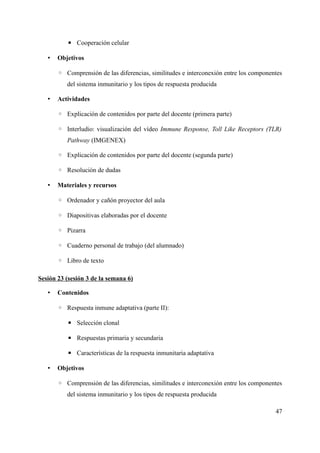 ▪ Cooperación celular
• Objetivos
◦ Comprensión de las diferencias, similitudes e interconexión entre los componentes
del sistema inmunitario y los tipos de respuesta producida
• Actividades
◦ Explicación de contenidos por parte del docente (primera parte)
◦ Interludio: visualización del vídeo Immune Response, Toll Like Receptors (TLR)
Pathway (IMGENEX)
◦ Explicación de contenidos por parte del docente (segunda parte)
◦ Resolución de dudas
• Materiales y recursos
◦ Ordenador y cañón proyector del aula
◦ Diapositivas elaboradas por el docente
◦ Pizarra
◦ Cuaderno personal de trabajo (del alumnado)
◦ Libro de texto
Sesión 23 (sesión 3 de la semana 6)
• Contenidos
◦ Respuesta inmune adaptativa (parte II):
▪ Selección clonal
▪ Respuestas primaria y secundaria
▪ Características de la respuesta inmunitaria adaptativa
• Objetivos
◦ Comprensión de las diferencias, similitudes e interconexión entre los componentes
del sistema inmunitario y los tipos de respuesta producida
47
 