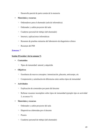 ◦ Desarrollo parcial de parte común de la memoria
• Materiales y recursos
◦ Ordenadores para el alumnado (aula de informática)
◦ Ordenador y cañón proyector del aula
◦ Cuaderno personal de trabajo (del alumnado)
◦ Internet y aplicaciones informáticas
◦ Resumen de pruebas rutinarias del laboratorio de diagnóstico clínico
◦ Resumen del PID
Semana 7
Sesión 25 (sesión 1 de la semana 7)
• Contenidos
◦ Tipos de inmunidad: natural y adquirida
• Objetivos
◦ Enseñanza de nuevos conceptos: inmunización, placenta, anticuerpo, etc
◦ Comprensión y asimilación de diferencias entre ambos tipos de inmunidad
• Actividades
◦ Explicación de contenidos por parte del docente
◦ Rellenar resumen incompleto sobre tipos de inmunidad (ejemplo tipo en actividad
3, en anexo V)
• Materiales y recursos
◦ Ordenador y cañón proyector del aula
◦ Diapositivas elaboradas por el docente
◦ Pizarra
◦ Cuaderno personal de trabajo (del alumnado)
49
 