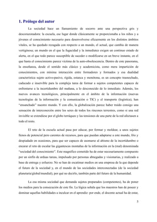 1. Prólogo del autor
La sociedad hace un llamamiento de socorro ante una perspectiva gris y
descorazonadora: la escuela, ese lugar donde clásicamente se proporcionaba a los niños y a
jóvenes el conocimiento necesario para desenvolverse eficazmente en los distintos ámbitos
vitales, se ha quedado rezagada con respecto a un mundo, el actual, que cambia de manera
vertiginosa; un mundo en el que la fugacidad y la inmediatez exigen un continuo estado de
alerta, en el que todo parece susceptible de suceder o modificarse en un breve instante, en el
que hasta el conocimiento parece víctima de la auto-obsolescencia. Dentro de este panorama,
la enseñanza, desde el sentido más clásico y academicista, como mera impartición de
conocimientos, con mínima interacción entre formadores y formados y esa dualidad
característica sujeto activo-pasivo, rígida, estanca y monótona, es un concepto trasnochado,
caducado e inservible para la compleja tarea de formar a sujetos competentes capaces de
enfrentarse a la incertidumbre del mañana, a lo desconocido de lo inmediato. Además, los
nuevos avances tecnológicos, principalmente en el ámbito de la información (nuevas
tecnologías de la información y la comunicación o TIC) y el transporte (logística), han
“ensanchado” nuestro mundo. Y con ello, la globalización parece haber traído consigo una
sensación de interconexión entre los seres de todos los rincones terrestres, como si una red
invisible se extendiese por el globo terráqueo y las tensiones de una parte de la red afectasen a
todo el resto.
El reto de la escuela actual pasa por educar, por formar y moldear, a unos sujetos
llenos de potencial pero carentes de recursos, para que puedan adaptarse a este mundo, frío y
despiadado en ocasiones, para que ser capaces de asomarse al abismo de la incertidumbre o
encarar el reto de escalar las gigantescas montañas de la información en la (mal) denominada
“sociedad del conocimiento”. Este magnífico cometido ha de estar necesariamente compuesto
por un sinfín de arduas tareas, impulsado por personas abnegadas y visionarias, y realizado a
base de entrega y esfuerzo. No se han de escatimar medios en una empresa de la que depende
el futuro de la sociedad y, en el mundo de las sociedades interconectadas (de la sociedad
planetaria/global/mundial), por qué no decirlo, también parte del futuro de la humanidad.
La esa misma sociedad que demanda sujetos preparados (competentes), ha de poner
los medios para la consecución de este fin. La lógica señala que los maestros han de poseer y
dominar aquellas habilidades a inculcar en el aprendiz: por ende, el docente actual ha de estar,
5
 
