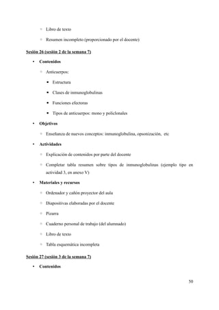 ◦ Libro de texto
◦ Resumen incompleto (proporcionado por el docente)
Sesión 26 (sesión 2 de la semana 7)
• Contenidos
◦ Anticuerpos:
▪ Estructura
▪ Clases de inmunoglobulinas
▪ Funciones efectoras
▪ Tipos de anticuerpos: mono y policlonales
• Objetivos
◦ Enseñanza de nuevos conceptos: inmunoglobulina, opsonización, etc
• Actividades
◦ Explicación de contenidos por parte del docente
◦ Completar tabla resumen sobre tipos de inmunoglobulinas (ejemplo tipo en
actividad 3, en anexo V)
• Materiales y recursos
◦ Ordenador y cañón proyector del aula
◦ Diapositivas elaboradas por el docente
◦ Pizarra
◦ Cuaderno personal de trabajo (del alumnado)
◦ Libro de texto
◦ Tabla esquemática incompleta
Sesión 27 (sesión 3 de la semana 7)
• Contenidos
50
 