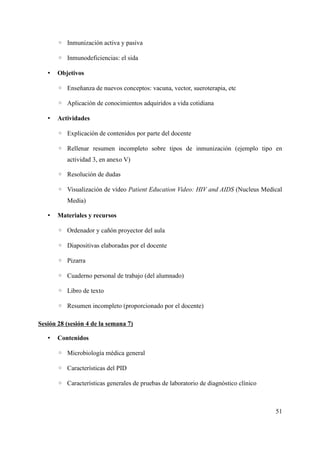 ◦ Inmunización activa y pasiva
◦ Inmunodeficiencias: el sida
• Objetivos
◦ Enseñanza de nuevos conceptos: vacuna, vector, sueroterapia, etc
◦ Aplicación de conocimientos adquiridos a vida cotidiana
• Actividades
◦ Explicación de contenidos por parte del docente
◦ Rellenar resumen incompleto sobre tipos de inmunización (ejemplo tipo en
actividad 3, en anexo V)
◦ Resolución de dudas
◦ Visualización de vídeo Patient Education Video: HIV and AIDS (Nucleus Medical
Media)
• Materiales y recursos
◦ Ordenador y cañón proyector del aula
◦ Diapositivas elaboradas por el docente
◦ Pizarra
◦ Cuaderno personal de trabajo (del alumnado)
◦ Libro de texto
◦ Resumen incompleto (proporcionado por el docente)
Sesión 28 (sesión 4 de la semana 7)
• Contenidos
◦ Microbiología médica general
◦ Características del PID
◦ Características generales de pruebas de laboratorio de diagnóstico clínico
51
 