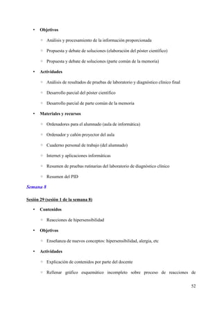 • Objetivos
◦ Análisis y procesamiento de la información proporcionada
◦ Propuesta y debate de soluciones (elaboración del póster científico)
◦ Propuesta y debate de soluciones (parte común de la memoria)
• Actividades
◦ Análisis de resultados de pruebas de laboratorio y diagnóstico clínico final
◦ Desarrollo parcial del póster científico
◦ Desarrollo parcial de parte común de la memoria
• Materiales y recursos
◦ Ordenadores para el alumnado (aula de informática)
◦ Ordenador y cañón proyector del aula
◦ Cuaderno personal de trabajo (del alumnado)
◦ Internet y aplicaciones informáticas
◦ Resumen de pruebas rutinarias del laboratorio de diagnóstico clínico
◦ Resumen del PID
Semana 8
Sesión 29 (sesión 1 de la semana 8)
• Contenidos
◦ Reacciones de hipersensibilidad
• Objetivos
◦ Enseñanza de nuevos conceptos: hipersensibilidad, alergia, etc
• Actividades
◦ Explicación de contenidos por parte del docente
◦ Rellenar gráfico esquemático incompleto sobre proceso de reacciones de
52
 