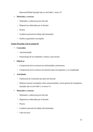 hipersensibilidad (ejemplo tipo en actividad 1, anexo V)
• Materiales y recursos
◦ Ordenador y cañón proyector del aula
◦ Diapositivas elaboradas por el docente
◦ Pizarra
◦ Cuaderno personal de trabajo (del alumnado)
◦ Gráfico esquemático incompleto
Sesión 30 (sesión 2 de la semana 8)
• Contenidos
◦ Autoinmunidad
◦ Inmunología de los trasplantes: rechazo y prevención
• Objetivos
◦ Comprensión de la existencia de enfermedades autoinmunes
◦ Comprensión de la existencia de distintos tipos de trasplantes y su complejidad
• Actividades
◦ Explicación de contenidos por parte del docente
◦ Rellenar resumen incompleto sobre autoinmunidad y teoría general de transplantes
(ejemplo tipo en actividad 3, en anexo V)
• Materiales y recursos
◦ Ordenador y cañón proyector del aula
◦ Diapositivas elaboradas por el docente
◦ Pizarra
◦ Cuaderno personal de trabajo (del alumnado)
◦ Libro de texto
53
 